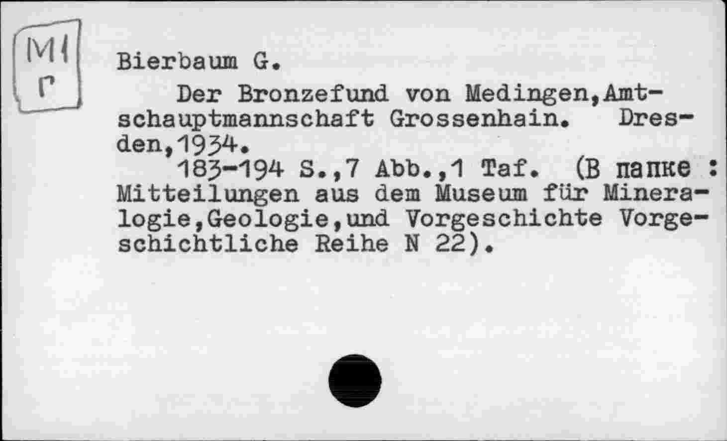 ﻿Ml
V
Bierbaurn G.
Der Bronzefund von Medingen,Amt-schauptmannschaft Grossenhain. Dresden, 195^»
185-194 S.,7 Abb.,1 Taf. (В ПЗПКЄ : Mitteilungen aus dem Museum für Mineralogie, Geologie, und Vorgeschichte Vorgeschichtliche Reihe N 22).